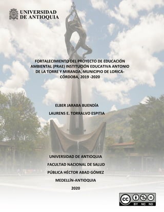 FORTALECIMIENTO DEL PROYECTO DE EDUCACIÓN
AMBIENTAL (PRAE) INSTITUCIÓN EDUCATIVA ANTONIO
DE LA TORRE Y MIRANDA, MUNICIPIO DE LORICA-
CÓRDOBA, 2019 -2020
ELBER JARABA BUENDÍA
LAURENS E. TORRALVO ESPITIA
UNIVERSIDAD DE ANTIOQUIA
FACULTAD NACIONAL DE SALUD
PÚBLICA HÉCTOR ABAD GÓMEZ
MEDELLÍN-ANTIOQUIA
2020
 