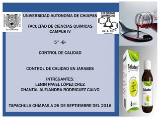 UNIVERSIDAD AUTONOMA DE CHIAPAS
FACULTAD DE CIENCIAS QUIMICAS
CAMPUS IV
5° «B»
CONTROL DE CALIDAD
CONTROL DE CALIDAD EN JARABES
INTREGANTES:
LENIN PAVEL LÓPEZ CRUZ
CHANTAL ALEJANDRA RODRIGUEZ CALVO
TAPACHULA CHIAPAS A 26 DE SEPTIEMBRE DEL 2016
 