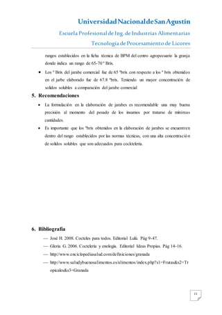 UniversidadNacionaldeSanAgustín
Escuela Profesionalde Ing. de Industrias Alimentarias
Tecnología de Procesamiento de Licores
11
rangos establecidos en la ficha técnica de BPM del centro agropecuario la granja
donde indica un rango de 65-70 º Brix.
 Los º Brix del jarabe comercial fue de 65 ºbrix con respecto a los º brix obtenidos
en el jarbe elaborado fue de 67.8 ºbrix. Teniendo un mayor concentración de
solidos solubles a comparación del jarabe comercial
5. Recomendaciones
 La formulación en la elaboración de jarabes es recomendable una muy buena
precisión al momento del pesado de los insumos por tratarse de mínimas
cantidades.
 Es importante que los ºbrix obtenidos en la elaboración de jarabes se encuentren
dentro del rango establecidos por las normas técnicas, con una alta concentración
de solidos solubles que son adecuados para cockteleria.
6. Bibliografía
 José H. 2008. Cocteles para todos. Editorial Lulú. Pág 9-47.
 Gloria G. 2006. Coctelería y enología. Editorial Ideas Propias. Pág 14-16.
 http://www.enciclopediasalud.com/definiciones/granada
 http://www.saludybuenosalimentos.es/alimentos/index.php?s1=Frutas&s2=Tr
opicales&s3=Granada
 