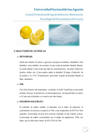 UniversidadNacionaldeSanAgustín
Escuela Profesionalde Ing. de Industrias Alimentarias
Tecnología de Procesamiento de Licores
5
CARACTERÍSTICAS FÍSICAS
 DENSIDAD:
Jarabe una solución de azúcar y agua que se prepara con distintas densidades. Para
identificar estas variables nos servimos de una escala de medición llamada Baumé,
La escala Baumé es una escala que mide las concentraciones de ciertas soluciones
(jarabes, ácidos, etc.). Cuyos grados miden la densidad. El rango, el intervalo, de
los jarabes 1.3 a 15°C. El instrumento para medir el grado de densidad Baumé se
llama densímetro.
 PH:
Uno de los factores más importantes a controlar es el pH. Un pH bajo en una jarabe
de frutas favorece la inactivación de microorganismos, un bajo pH debe ser menor
a 4.2 para que el producto se conserve por más tiempo.
 SOLIDOS SOLUBLES:
El contenido de solidos solubles se determina con el índice de refracción, la
concentración de sacarosa se expresa en °brix, a una temperatura de 20°C los °brix
equivalen al porcentaje de peso de la sacarosa contenido en una solución acuosa,
el porcentaje de solidos recomendada por el código de regulaciones FDA, nos
indica que no debe tener menos de 65%-70% de °brix
 