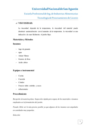 UniversidadNacionaldeSanAgustín
Escuela Profesionalde Ing. de Industrias Alimentarias
Tecnología de Procesamiento de Licores
6
 VISCOSIDAD:
La viscosidad depende de la temperatura, la viscosidad del material puede
disminuir sustancialmente con el aumento de la temperatura. la viscosidad es una
indicación de cuan fácilmente el jarabe fluye.
Materiales y Métodos
Insumos
 Jugo de granada
 agua
 Azúcar blanca
 Esencia de fresa
 Acido cítrico
Equipos e instrumental
 Cocina
 Cacerola
 Colador
 Frascos vidrio estériles y secos
 refractometro
Procedimiento
Recepción de materia prima: Inspección rápida pero segura de los materiales e insumos
empleados en la formulación del jarabe.
Pesado: Debe ser lo más preciso posible ya que algunos de los insumos son empelados
en cantidades muy pequeñas.
Selección:
 