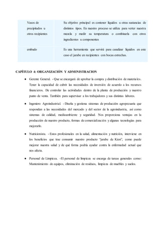 Vasos de
precipitados u
otros recipientes
Su objetivo principal es contener líquidos u otras sustancias de
distintos tipos. En nuestro proceso se utiliza para verter nuestra
mezcla y medir su temperatura o combinarla con otros
ingredientes u componentes
embudo Es una herramienta que servirá para canalizar líquidos en este
caso el jarabe en recipientes con bocas estrechas.
CAPÍTULO 4: ORGANIZACIÓN Y ADMINISTRACION
● Gerente General. - Que se encargará de aprobar la compra y distribución de materiales.
Tener la capacidad de cubrir las necesidades de inversión de acuerdo a los recursos
financieros. De controlar las actividades dentro de la planta de producción y nuestro
punto de venta. También para supervisar a los trabajadores y sus distintas labores.
● Ingeniero Agroindustrial. - Diseña y gestiona sistemas de producción agropecuaria que
respondan a las necesidades del mercado y del sector de la agroindustria, así como
sistemas de calidad, medioambiente y seguridad. Nos proporciona ventajas en la
producción de nuestro producto, formas de comercialización y algunas tecnologías para
mejorarlo.
● Nutricionista. - Estos profesionales en la salud, alimentación y nutrición, interviene en
los beneficios que trae consumir nuestro producto “jarabe de Kion”, como puede
mejorar nuestra salud y de qué forma podría ayudar contra la enfermedad actual que
nos afecta.
● Personal de Limpieza. -El personal de limpieza se encarga de tareas generales como:
Mantenimiento de equipos, eliminación de residuos, limpieza de muebles y suelos.
 