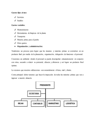 Gastos fijos al mes
✔ Servicios
✔ Sueldos
Gastos variables
✔ Mantenimiento
✔ Herramientas de limpieza de la planta
✔ Transporte
✔ Materia prima para el jarabe
✔ Otros gastos.
● Organización y administración:
Tendremos un proceso para lograr que los insumos y materias primas se conviertan en un
producto final por medio de la planeación, organización, delegación de funciones al personal.
Crearemos un ambiente donde el personal se pueda desempeñar entusiastamente en conjunto
con otras, sacando a relucir su potencial, eficacia y eficiencia y así lograr un producto final
óptimo.
Lo recursos que nosotros utilizaremos son esencialmente el kion, miel y limón.
Como principal deber tenemos que hacer la inspección de todas las materias primas que van a
ingresar a nuestro almacén.
 
