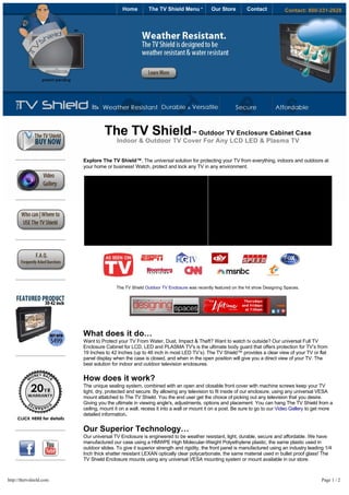 Home         The TV Shield Menu             Our Store         Contact            Contact: 800-331-2628




                                 




                                     The TV Shield             ™ Outdoor TV Enclosure Cabinet Case
                                         Indoor & Outdoor TV Cover For Any LCD LED & Plasma TV


                         Explore The TV Shield™, The universal solution for protecting your TV from everything, indoors and outdoors at
                         your home or business! Watch, protect and lock any TV in any environment.




                                  

                                         The TV Shield Outdoor TV Enclosure was recently featured on the hit show Designing Spaces.




                         What does it do…
                         Want to Protect your TV From Water, Dust, Impact & Theft? Want to watch tv outside? Our universal Full TV
                         Enclosure Cabinet for LCD, LED and PLASMA TV's is the ultimate body guard that offers protection for TV’s from
                         19 Inches to 42 Inches (up to 46 inch in most LED TV’s). The TV Shield™ provides a clear view of your TV or flat 
                         panel display when the case is closed, and when in the open position will give you a direct view of your TV. The
                         best solution for indoor and outdoor television enclosures.

                         How does it work?
                         The unique sealing system, combined with an open and closable front cover with machine screws keep your TV
                         tight, dry, protected and secure. By allowing any television to fit inside of our enclosure, using any universal VESA
                         mount attatched to The TV Shield. You the end user get the choice of picking out any television that you desire.
                         Giving you the ultimate in viewing angle's, adjustments, options and placement. You can hang The TV Shield from a
                         ceiling, mount it on a wall, recess it into a wall or mount it on a post. Be sure to go to our Video Gallery to get more
                         detailed information.


                         Our Superior Technology…
                         Our universal TV Enclosure is engineered to be weather resistant, light, durable, secure and affordable. We have
                         manufactured our case using a HMWPE High Molecular-Weight Polyethylene plastic, the same plastic used in
                         outdoor slides. To give it superior strength and rigidity, the front panel is manufactured using an industry leading 1/4
                         Inch thick shatter resistant LEXAN optically clear polycarbonate, the same material used in bullet proof glass! The
                         TV Shield Enclosure mounts using any universal VESA mounting system or mount available in our store.



http://thetvshield.com                                                                                                                      Page 1 / 2
 