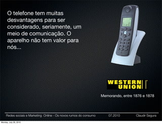 O telefone tem muitas
      desvantagens para ser
      considerado, seriamente, um
      meio de comunicação. O
      aparelho não tem valor para
      nós...




                                                                    Memorando, entre 1876 e 1878




     Redes sociais e Marketing Online - Os novos rumos do consumo       07.2010       Claudir Segura

Monday, July 26, 2010
 
