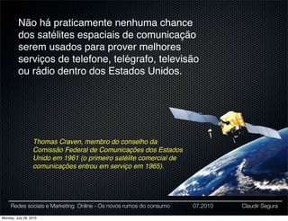 Não há praticamente nenhuma chance
         dos satélites espaciais de comunicação
         serem usados para prover melhores
         serviços de telefone, telégrafo, televisão
         ou rádio dentro dos Estados Unidos.




                  Thomas Craven, membro do conselho da
                  Comissão Federal de Comunicações dos Estados
                  Unido em 1961 (o primeiro satélite comercial de
                  comunicações entrou em serviço em 1965).




     Redes sociais e Marketing Online - Os novos rumos do consumo   07.2010   Claudir Segura

Monday, July 26, 2010
 