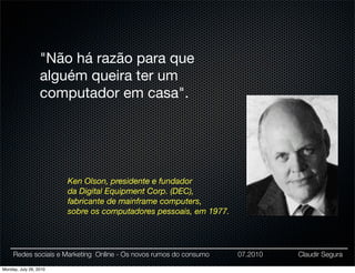 "Não há razão para que
                  alguém queira ter um
                  computador em casa".




                        Ken Olson, presidente e fundador
                        da Digital Equipment Corp. (DEC),
                        fabricante de mainframe computers,
                        sobre os computadores pessoais, em 1977.




     Redes sociais e Marketing Online - Os novos rumos do consumo   07.2010   Claudir Segura

Monday, July 26, 2010
 