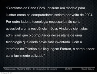 “Cientistas da Rand Corp., criaram um modelo para

         ilustrar como os computadores seriam por volta de 2004.

         Por outro lado, a tecnologia necessária não seria

         acessível a uma residência média. Ainda os cientistas

         admitiram que o computador necessitaria de uma

         tecnologia que ainda havia sido inventada. Com a

         interface do Teletipo e a linguagem Fortran, o computador

         seria facilmente utilizado”


     Redes sociais e Marketing Online - Os novos rumos do consumo   07.2010   Claudir Segura

Monday, July 26, 2010
 