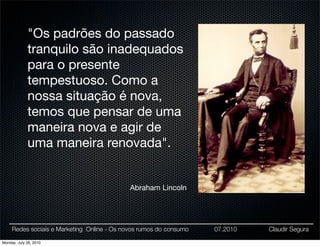"Os padrões do passado
             tranquilo são inadequados
             para o presente
             tempestuoso. Como a
             nossa situação é nova,
             temos que pensar de uma
             maneira nova e agir de
             uma maneira renovada".


                                             Abraham Lincoln




     Redes sociais e Marketing Online - Os novos rumos do consumo   07.2010   Claudir Segura

Monday, July 26, 2010
 