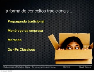 a forma de conceitos tradicionais...

            Propaganda tradicional

            Monólogo da empresa

            Mercado

            Os 4Ps Clássicos




     Redes sociais e Marketing Online - Os novos rumos do consumo   07.2010   Claudir Segura

Monday, July 26, 2010
 