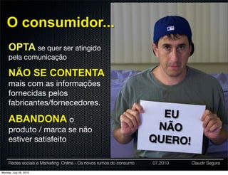 O consumidor...
     OPTA se quer ser atingido
     pela comunicação

     NÃO SE CONTENTA
     mais com as informações
     fornecidas pelos
     fabricantes/fornecedores.

     ABANDONA o
                                                                      EU
     produto / marca se não                                          NÃO
     estiver satisfeito                                             QUERO!

     Redes sociais e Marketing Online - Os novos rumos do consumo   07.2010   Claudir Segura

Monday, July 26, 2010
 