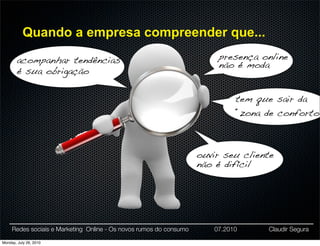 Quando a empresa compreender que...

        acompanhar tendências                                           presença online
                                                                        não é moda
        é sua obrigação

                                                                             tem que sair da
                                                                             “zona de conforto”



                                                                    ouvir seu cliente
                                                                    não é difícil




     Redes sociais e Marketing Online - Os novos rumos do consumo      07.2010     Claudir Segura

Monday, July 26, 2010
 