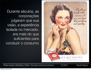 Durante séculos, as
                   corporações
              julgaram que sua
           visão, e experiência
          isolada no mercado,
               era mais do que
                suﬁcientes para
          conduzir o consumo




     Redes sociais e Marketing Online - Os novos rumos do consumo   07.2010   Claudir Segura

Monday, July 26, 2010
 