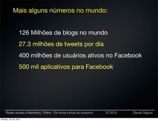 Mais alguns números no mundo:


                   126 Milhões de blogs no mundo
                   27.3 milhões de tweets por dia
                   400 milhões de usuários ativos no Facebook
                   500 mil aplicativos para Facebook




     Redes sociais e Marketing Online - Os novos rumos do consumo   07.2010   Claudir Segura

Monday, July 26, 2010
 