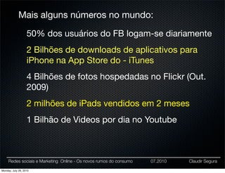 Mais alguns números no mundo:

                   50% dos usuários do FB logam-se diariamente
                   2 Bilhões de downloads de aplicativos para
                   iPhone na App Store do - iTunes
                   4 Bilhões de fotos hospedadas no Flickr (Out.
                   2009)
                   2 milhões de iPads vendidos em 2 meses
                   1 Bilhão de Videos por dia no Youtube



     Redes sociais e Marketing Online - Os novos rumos do consumo   07.2010   Claudir Segura

Monday, July 26, 2010
 