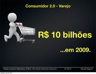 Consumidor 2.0 - Varejo




                                           R$ 10 bilhões
                                                                    ...em 2009.

     Redes sociais e Marketing Online - Os novos rumos do consumo    07.2010   Claudir Segura

Monday, July 26, 2010
 