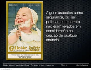 Alguns aspectos como
                                                        segurança, ou ser
                                                        politicamente correto
                                                        não eram levados em
                                                        consideração na
                                                        criação de qualquer
                                                        anúncio...




     Redes sociais e Marketing Online - Os novos rumos do consumo   07.2010   Claudir Segura

Monday, July 26, 2010
 