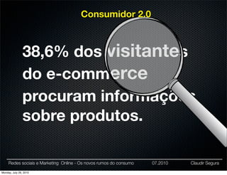 Consumidor 2.0



                38,6% dos visitantes
                do e-commerce
                procuram informações
                sobre produtos.

     Redes sociais e Marketing Online - Os novos rumos do consumo   07.2010   Claudir Segura

Monday, July 26, 2010
 