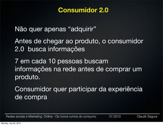 Consumidor 2.0

              Não quer apenas “adquirir”
              Antes de chegar ao produto, o consumidor
              2.0 busca informações
              7 em cada 10 pessoas buscam
              informações na rede antes de comprar um
              produto.
              Consumidor quer participar da experiência
              de compra

     Redes sociais e Marketing Online - Os novos rumos do consumo   07.2010   Claudir Segura

Monday, July 26, 2010
 