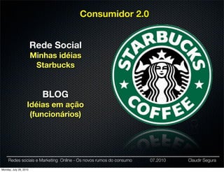 Consumidor 2.0


                        Rede Social
                        Minhas idéias
                         Starbucks


                           BLOG
                   Idéias em ação
                    (funcionários)




     Redes sociais e Marketing Online - Os novos rumos do consumo   07.2010   Claudir Segura

Monday, July 26, 2010
 