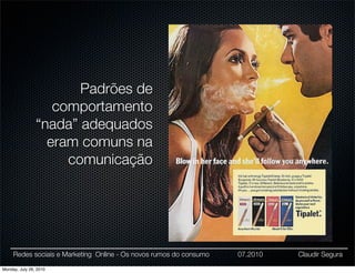 Padrões de
                   comportamento
                “nada” adequados
                  eram comuns na
                     comunicação




     Redes sociais e Marketing Online - Os novos rumos do consumo   07.2010   Claudir Segura

Monday, July 26, 2010
 