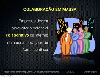 COLABORAÇÃO EM MASSA

                        Empresas devem
                   aproveitar o potencial
        colaborativo da internet
           para gerar inovações de
                         forma contínua




     Redes sociais e Marketing Online - Os novos rumos do consumo   07.2010   Claudir Segura

Monday, July 26, 2010
 