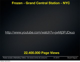 Frozen - Grand Central Station - NYC




          http://www.youtube.com/watch?v=jwMj3PJDxuo




                                 22.400.000 Page Views
     Redes sociais e Marketing Online - Os novos rumos do consumo   07.2010   Claudir Segura

Monday, July 26, 2010
 