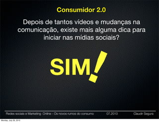 Consumidor 2.0
                   Depois de tantos vídeos e mudanças na
                  comunicação, existe mais alguma dica para
                         iniciar nas mídias sociais?




                                  SIM                      !
     Redes sociais e Marketing Online - Os novos rumos do consumo   07.2010   Claudir Segura

Monday, July 26, 2010
 