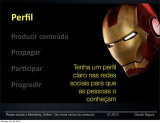 Perﬁl
           Produzir	
  conteúdo

           Propagar

           Par:cipar                             Tenha um perﬁl
                                                 claro nas redes
           Progredir                            sociais para que
                                                   as pessoas o
                                                      conheçam

     Redes sociais e Marketing Online - Os novos rumos do consumo   07.2010   Claudir Segura

Monday, July 26, 2010
 
