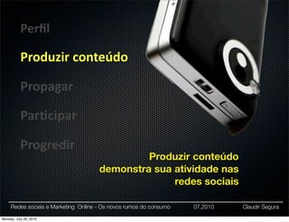 Perﬁl

           Produzir	
  conteúdo

           Propagar

           Par:cipar

           Progredir
                                               Produzir conteúdo
                                      demonstra sua atividade nas
                                                    redes sociais

     Redes sociais e Marketing Online - Os novos rumos do consumo   07.2010   Claudir Segura

Monday, July 26, 2010
 