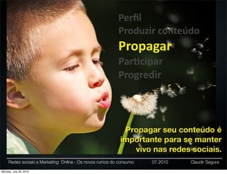Perﬁl
                                                         Produzir	
  conteúdo
                                                         Propagar
                                                         Par:cipar
                                                         Progredir



                                                           Propagar seu conteúdo é
                                                          importante para se manter
                                                             vivo nas redes sociais.
     Redes sociais e Marketing Online - Os novos rumos do consumo   07.2010   Claudir Segura

Monday, July 26, 2010
 