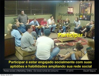 Perﬁl

                                                                Produzir	
  conteúdo

                                                                Propagar

                                                                Par:cipar
                                                                Progredir


              Participar é estar engajado socialmente com suas
               aptidões e habilidades ampliando sua rede social
     Redes sociais e Marketing Online - Os novos rumos do consumo   07.2010   Claudir Segura

Monday, July 26, 2010
 