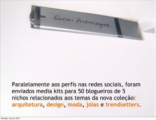 Paralelamente aos perfis nas redes sociais, foram
            enviados media kits para 50 blogueiros de 5
            nichos relacionados aos temas da nova coleção:
            arquitetura, design, moda, jóias e trendsetters.

Monday, July 26, 2010
 