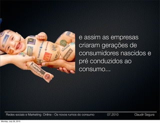 e assim as empresas
                                                      criaram gerações de
                                                      consumidores nascidos e
                                                      pré conduzidos ao
                                                      consumo...




     Redes sociais e Marketing Online - Os novos rumos do consumo   07.2010   Claudir Segura

Monday, July 26, 2010
 