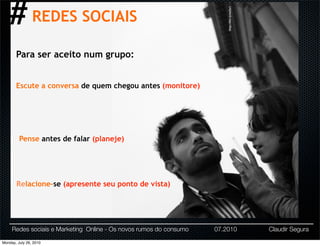 # REDES SOCIAIS




                                                                        http://bit.ly/ee5x1
       Para ser aceito num grupo:


       Escute a conversa de quem chegou antes (monitore)




         Pense antes de falar (planeje)




       Relacione-se (apresente seu ponto de vista)




     Redes sociais e Marketing Online - Os novos rumos do consumo   07.2010                   Claudir Segura

Monday, July 26, 2010
 