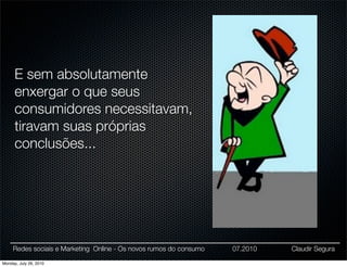 E sem absolutamente
      enxergar o que seus
      consumidores necessitavam,
      tiravam suas próprias
      conclusões...




     Redes sociais e Marketing Online - Os novos rumos do consumo   07.2010   Claudir Segura

Monday, July 26, 2010
 