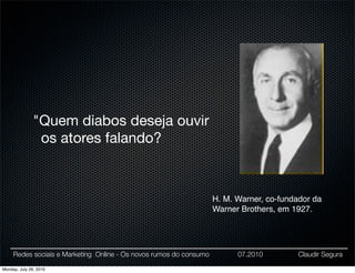 "Quem diabos deseja ouvir
                os atores falando?



                                                                    H. M. Warner, co-fundador da
                                                                    Warner Brothers, em 1927.




     Redes sociais e Marketing Online - Os novos rumos do consumo         07.2010         Claudir Segura

Monday, July 26, 2010
 