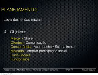 PLANEJAMENTO

     Levantamentos iniciais


      4 - Objetivos
                 Marca - Share
                 Clientes - Comunicação
                 Concorrência - Acompanhar/ Sair na frente
                 Mercado - Ampliar participação social
                 Hubs Sociais
                 Funcionários

     Redes sociais e Marketing Online - Os novos rumos do consumo   07.2010   Claudir Segura

Monday, July 26, 2010
 