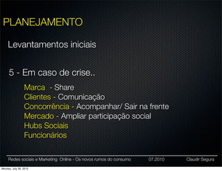 PLANEJAMENTO

     Levantamentos iniciais


     5 - Em caso de crise..
                 Marca - Share
                 Clientes - Comunicação
                 Concorrência - Acompanhar/ Sair na frente
                 Mercado - Ampliar participação social
                 Hubs Sociais
                 Funcionários

     Redes sociais e Marketing Online - Os novos rumos do consumo   07.2010   Claudir Segura

Monday, July 26, 2010
 