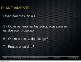 PLANEJAMENTO

     Levantamentos iniciais


     5 - Quais as ferramentas adequadas para se
     estabelecer o diálogo

     6 - Quem participa do diálogo?

     7 - Equipe envolvida?


     Redes sociais e Marketing Online - Os novos rumos do consumo   07.2010   Claudir Segura

Monday, July 26, 2010
 