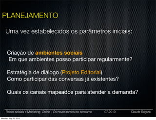 PLANEJAMENTO

    Uma vez estabelecidos os parâmetros iniciais:


      Criação de ambientes sociais
      Em que ambientes posso participar regularmente?

      Estratégia de diálogo (Projeto Editorial)
      Como participar das conversas já existentes?

      Quais os canais mapeados para atender a demanda?


     Redes sociais e Marketing Online - Os novos rumos do consumo   07.2010   Claudir Segura

Monday, July 26, 2010
 