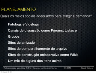 PLANEJAMENTO
Quais os meios sociais adequados para atingir a demanda?

             Fotologs e Videlogs
             Canais de discussão como Fórums, Listas e
             Grupos
             Sites de amizade
             Sites de compartilhamento de arquivo
             Sites de construção colaborativa como Wikis
             Um mix de alguns dos itens acima

     Redes sociais e Marketing Online - Os novos rumos do consumo   07.2010   Claudir Segura

Monday, July 26, 2010
 