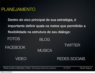PLANEJAMENTO

             Dentro do eixo principal de sua estratégia, é
             importante deﬁnir quais os meios que permitirão a
             ﬂexibilidade na estrutura de seu diálogo:

            FOTOS                            BLOG
                                                                       TWITTER
        FACEBOOK
                                           MUSICA

                        VIDEO                                       REDES SOCIAIS

     Redes sociais e Marketing Online - Os novos rumos do consumo      07.2010   Claudir Segura

Monday, July 26, 2010
 