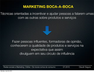 MARKETING BOCA-A-BOCA
Técnicas orientadas a incentivar e ajudar pessoas a falarem umas
            com as outras sobre produtos e serviços




                   Fazer pessoas inﬂuentes, formadoras de opinião,
                  conhecerem a qualidade de produtos e serviços na
                                expectativa que assim
                        divulguem em seu círculo de inﬂuência


     Redes sociais e Marketing Online - Os novos rumos do consumo   07.2010   Claudir Segura

Monday, July 26, 2010
 
