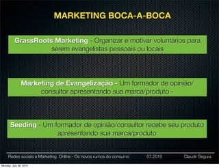 MARKETING BOCA-A-BOCA

          GrassRoots Marketing - Organizar e motivar voluntários para
                    serem evangelistas pessoais ou locais




               Marketing de Evangelização - Um formador de opinião/
                    consultor apresentando sua marca/produto -



      Seeding - Um formador de opinião/consultor recebe seu produto
                    apresentando sua marca/produto


     Redes sociais e Marketing Online - Os novos rumos do consumo   07.2010   Claudir Segura

Monday, July 26, 2010
 