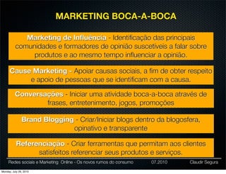 MARKETING BOCA-A-BOCA

             Marketing de Inﬂuência - Identiﬁcação das principais
          comunidades e formadores de opinião suscetíveis a falar sobre
               produtos e ao mesmo tempo inﬂuenciar a opinião.

      Cause Marketing - Apoiar causas sociais, a ﬁm de obter respeito
           e apoio de pessoas que se identiﬁcam com a causa.

          Conversações - Iniciar uma atividade boca-a-boca através de
                  frases, entretenimento, jogos, promoções

               Brand Blogging - Criar/Iniciar blogs dentro da blogosfera,
                             opinativo e transparente

           Referenciação - Criar ferramentas que permitam aos clientes
                 satisfeitos referenciar seus produtos e serviços.
     Redes sociais e Marketing Online - Os novos rumos do consumo   07.2010   Claudir Segura

Monday, July 26, 2010
 