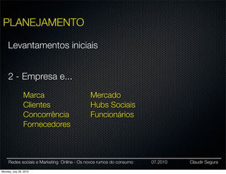 PLANEJAMENTO

     Levantamentos iniciais


     2 - Empresa e...
                Marca                       Mercado
                Clientes                    Hubs Sociais
                Concorrência                Funcionários
                Fornecedores



     Redes sociais e Marketing Online - Os novos rumos do consumo   07.2010   Claudir Segura

Monday, July 26, 2010
 