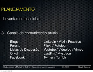PLANEJAMENTO

     Levantamentos iniciais


 3 - Canais de comunicação atuais

                 Blogs                             Linkedin / Via6 / Peabirus
                 Fóruns                            Flickr / Fotolog
                 Listas de Discussão               Youtube / Videolog / Vimeo
                 Orkut                             LastFm / Myspace
                 Facebook                          Twitter / Tumblr

     Redes sociais e Marketing Online - Os novos rumos do consumo   07.2010   Claudir Segura

Monday, July 26, 2010
 
