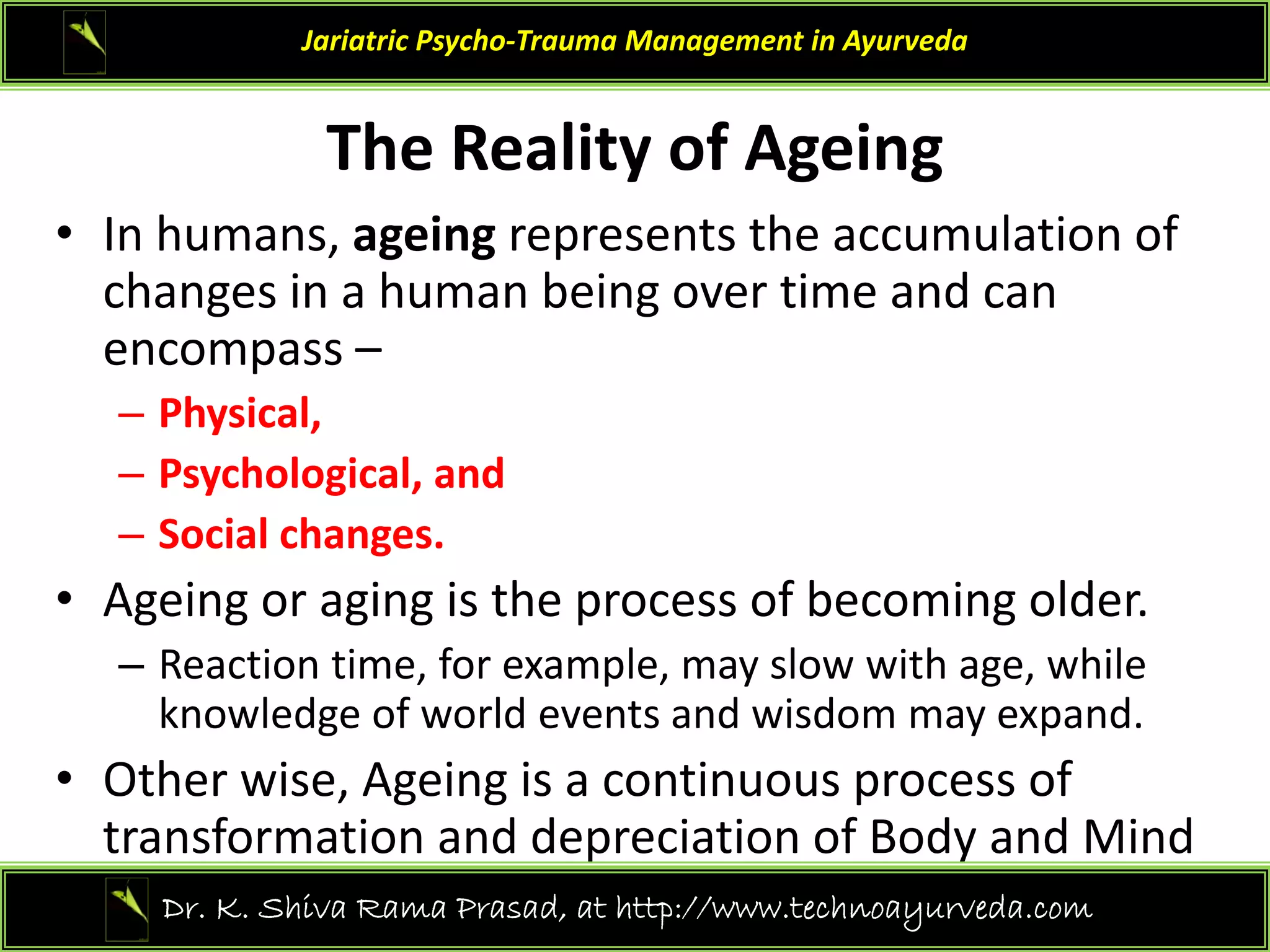 The Realit of A ein
Jariatric Psycho‐Trauma Management in Ayurveda
The Reality of Ageing 
• In humans, ageing represents the accumulation of 
h h b d
changes in a human being over time and can 
encompass –
Physical
– Physical, 
– Psychological, and 
– Social changes.
Social changes. 
• Ageing or aging is the process of becoming older. 
– Reaction time, for example, may slow with age, while 
, p , y g ,
knowledge of world events and wisdom may expand.
• Other wise, Ageing is a continuous process of 
transformation and depreciation of Body and Mind 
10
Dr. K. Shiva Rama Prasad, at http://www.technoayurveda.com/
 