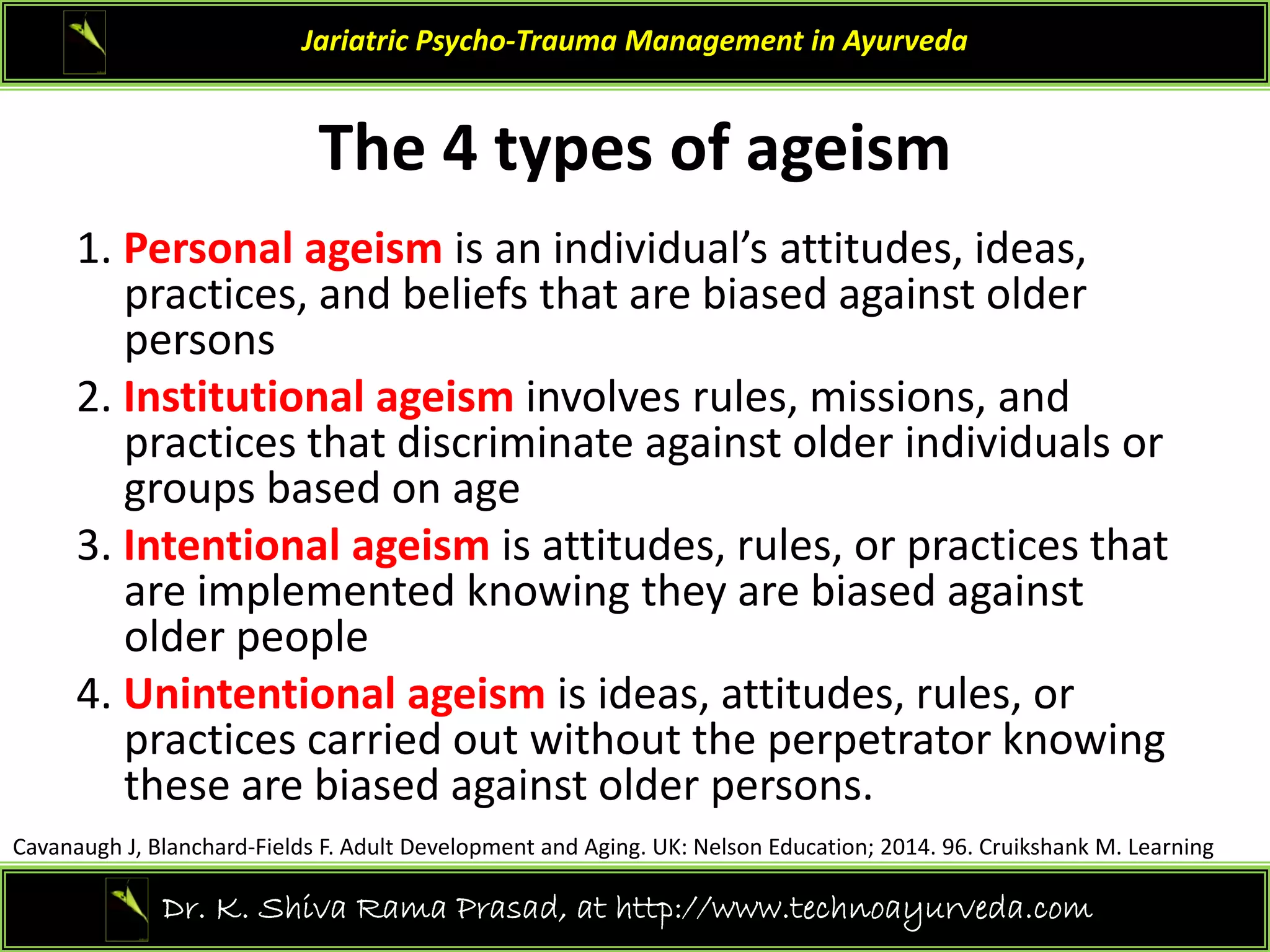 The 4 t pes of a eism
Jariatric Psycho‐Trauma Management in Ayurveda
The 4 types of ageism
1. Personal ageism is an individual’s attitudes, ideas, 
practices, and beliefs that are biased against older 
persons
2. Institutional ageism involves rules, missions, and
2. Institutional ageism involves rules, missions, and 
practices that discriminate against older individuals or 
groups based on age
3 Intentional ageism is attitudes rules or practices that
3. Intentional ageism is attitudes, rules, or practices that 
are implemented knowing they are biased against 
older people
4 U i i l i i id i d l
4. Unintentional ageism is ideas, attitudes, rules, or 
practices carried out without the perpetrator knowing 
these are biased against older persons.
14
Dr. K. Shiva Rama Prasad, at http://www.technoayurveda.com/
Cavanaugh J, Blanchard‐Fields F. Adult Development and Aging. UK: Nelson Education; 2014. 96. Cruikshank M. Learning
 